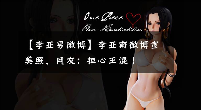 【李亚男微博】李亚南微博宣美照，网友：担心王混！