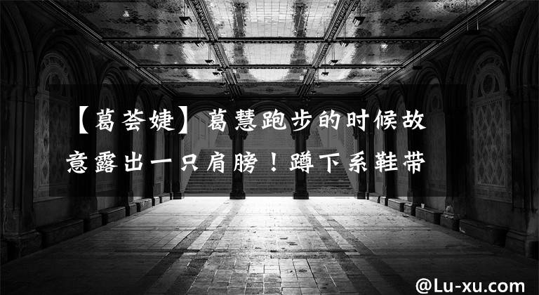 【葛荟婕】葛慧跑步的时候故意露出一只肩膀！蹲下系鞋带，差点掉光，被网友疯狂吐槽