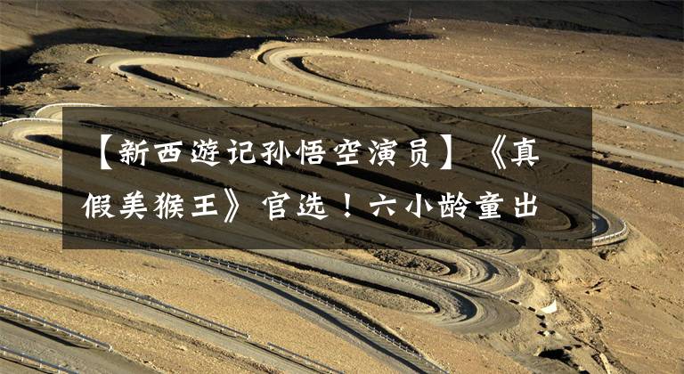 【新西游记孙悟空演员】《真假美猴王》官选!六小龄童出演孙悟空,马德华出演猪八戒