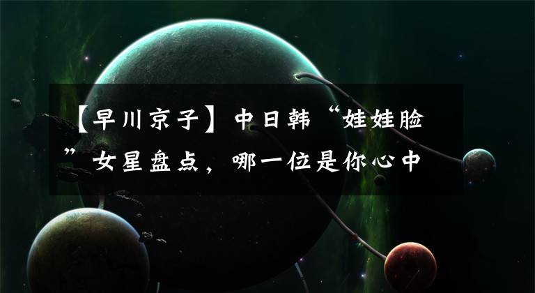 【早川京子】中日韩“娃娃脸”女星盘点，哪一位是你心中的童颜女神？