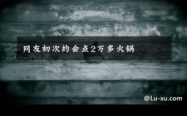 网友初次约会点2万多火锅