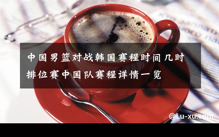 中国男篮对战韩国赛程时间几时排位赛中国队赛程详情一览