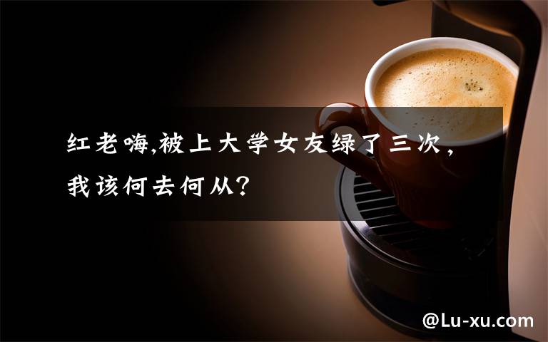 红老嗨,被上大学女友绿了三次，我该何去何从？