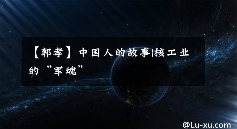 【郭孝】中国人的故事|核工业的“军魂”