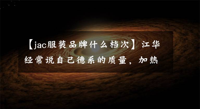 【jac服装品牌什么档次】江华经常说自己德系的质量，加热X4到底怎么开？