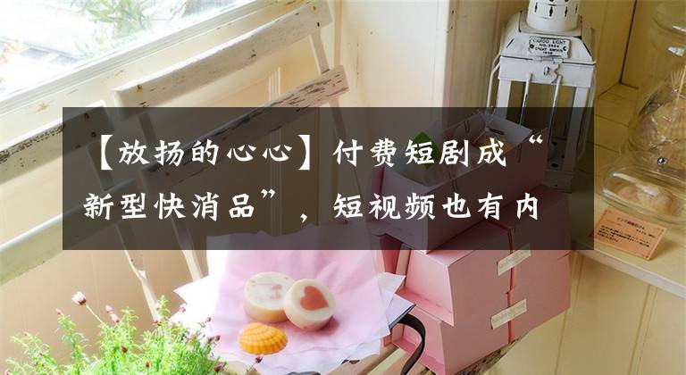【放扬的心心】付费短剧成“新型快消品”，短视频也有内容焦虑