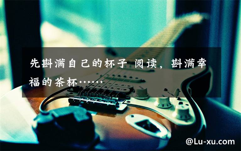 先斟满自己的杯子 阅读，斟满幸福的茶杯……