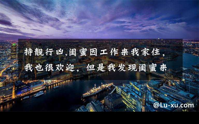 持靓行凶,闺蜜因工作来我家住，我也很欢迎，但是我发现闺蜜来后，我莫名的有压力感，心情极度不稳定，还很排斥，该怎么办？