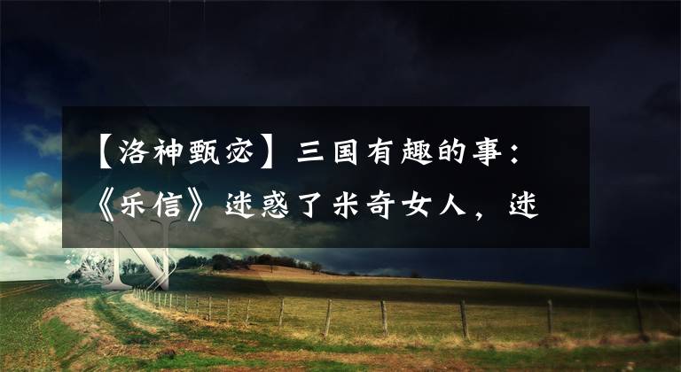 【洛神甄宓】三国有趣的事：《乐信》迷惑了米奇女人，迷惑了曹操三父子。