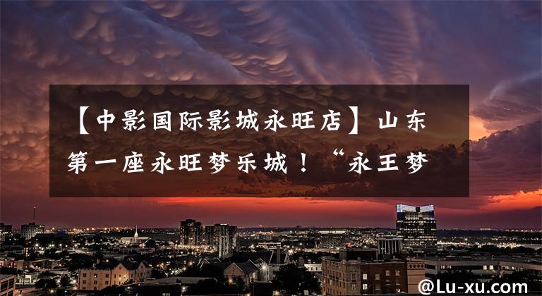 【中影国际影城永旺店】山东第一座永旺梦乐城!“永王梦乐城团结金沙滩”于5月25日隆重开幕