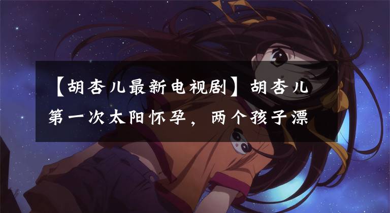 【胡杏儿最新电视剧】胡杏儿第一次太阳怀孕,两个孩子漂亮的照片,四肢修长的肚子行李箱一样大,和儿子一起微笑,超级甜蜜。