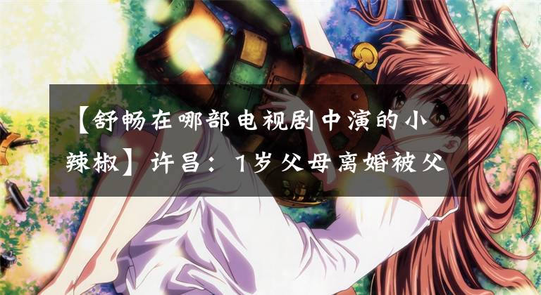 【舒畅在哪部电视剧中演的小辣椒】许昌：1岁父母离婚被父亲抛弃，10岁母亲因病去世后，亲生父亲来了。