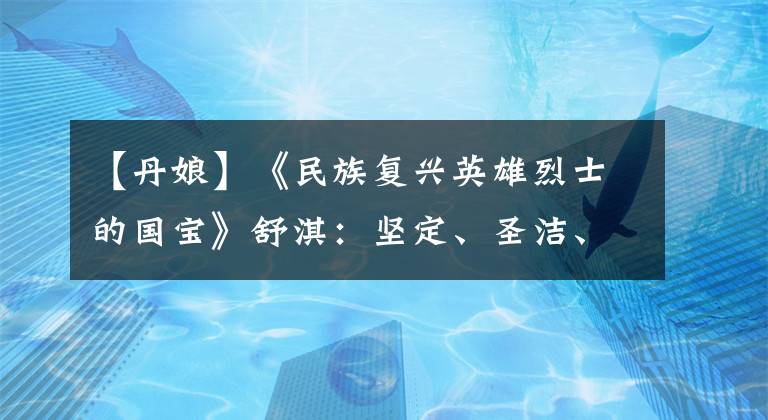 【丹娘】《民族复兴英雄烈士的国宝》舒淇:坚定、圣洁、崇高的“短毛”