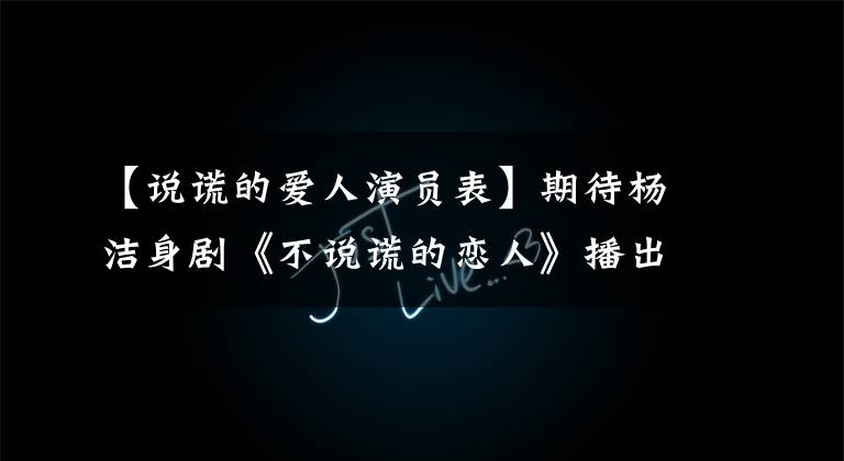 【说谎的爱人演员表】期待杨洁身剧《不说谎的恋人》播出!