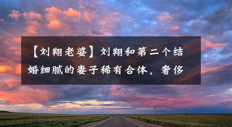 【刘翔老婆】刘翔和第二个结婚细腻的妻子稀有合体，奢侈的奢侈高潮秀爱情，每天坐百万豪华车