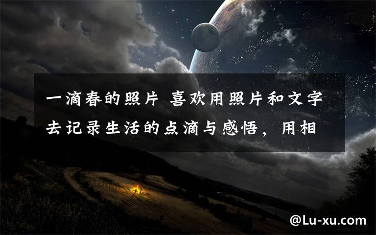 一滴春的照片 喜欢用照片和文字去记录生活的点滴与感悟，用相机留住每一个精彩美丽的瞬间！难忘昨天