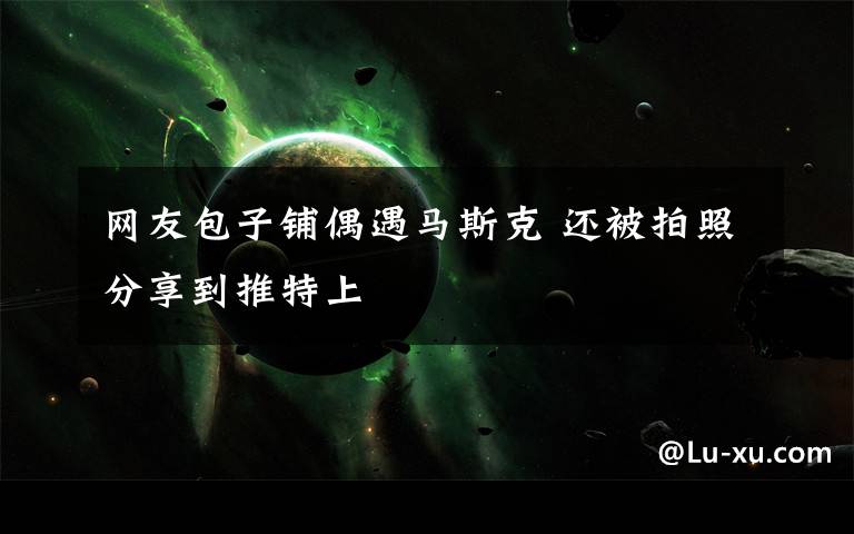 网友包子铺偶遇马斯克 还被拍照分享到推特上