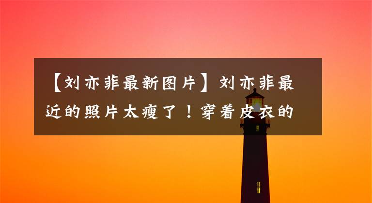 【刘亦菲最新图片】刘亦菲最近的照片太瘦了!穿着皮衣的长腿好像是一米二,直接躺在车里,给你看八千人的票。