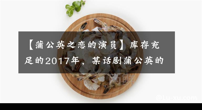 【蒲公英之恋的演员】库存充足的2017年,某话剧蒲公英的爱情壮汉郑双冰合作