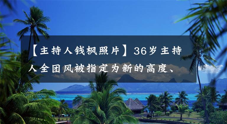 【主持人钱枫照片】36岁主持人全团风被指定为新的高度、体型超过超海度撞脸的歌手刘欢。