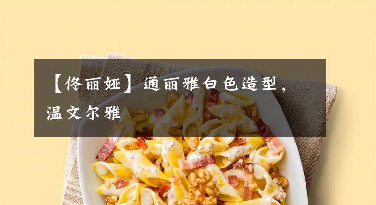 【佟丽娅】通丽雅白色造型，温文尔雅