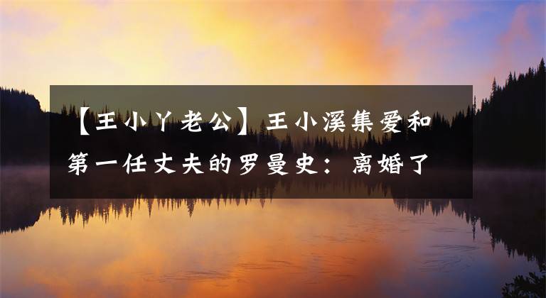 【王小丫老公】王小溪集爱和第一任丈夫的罗曼史:离婚了,他还是给她寄了百合。