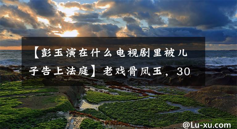 【彭玉演在什么电视剧里被儿子告上法庭】老戏骨凤玉,30多岁出道,64岁北魏,67岁嫁给姐夫,目前情况怎么样?