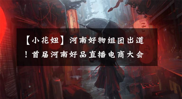 【小花妞】河南好物组团出道！首届河南好品直播电商大会河南专场活动今日启动