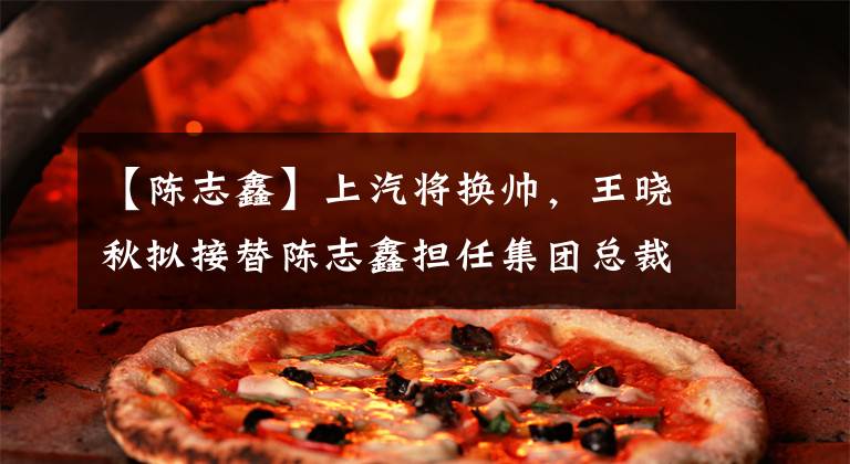 【陈志鑫】上汽将换帅，王晓秋拟接替陈志鑫担任集团总裁