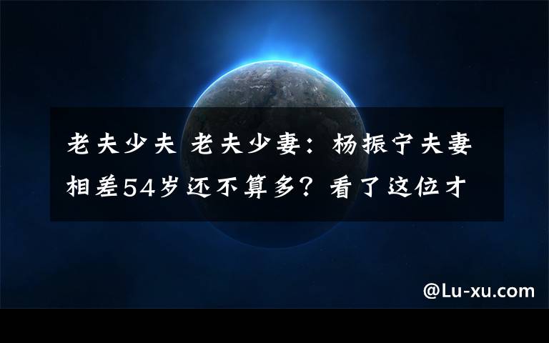 老夫少夫 老夫少妻:杨振宁夫妻相差54岁还不算多?看了这位才真心佩服!