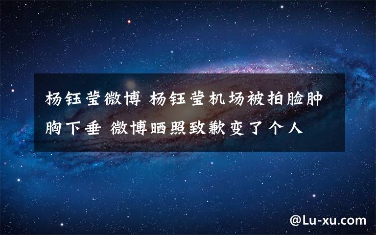 杨钰莹微博 杨钰莹机场被拍脸肿胸下垂 微博晒照致歉变了个人