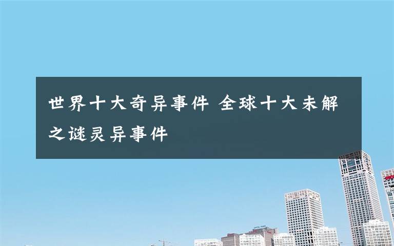 世界十大奇异事件 全球十大未解之谜灵异事件