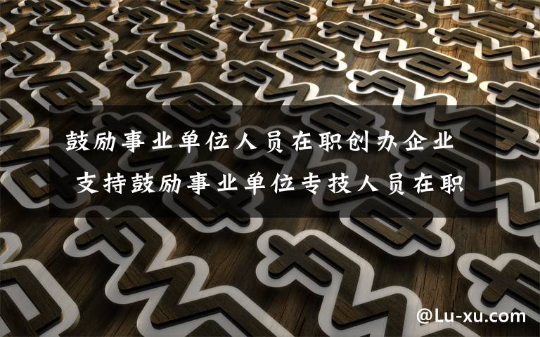 鼓励事业单位人员在职创办企业 支持鼓励事业单位专技人员在职创办企业