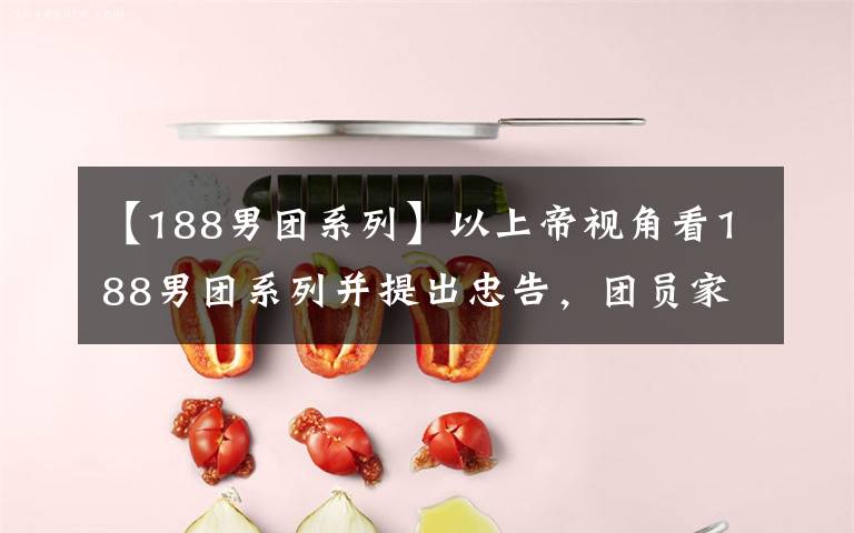 【188男团系列】以上帝视角看188男团系列并提出忠告，团员家属们会有何反应