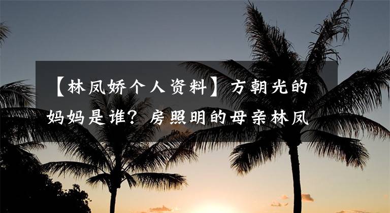 【林凤娇个人资料】方朝光的妈妈是谁?房照明的母亲林凤桥照片等个人信息被公开