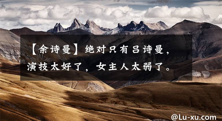 【余诗曼】绝对只有吕诗曼，演技太好了，女主人太弱了。