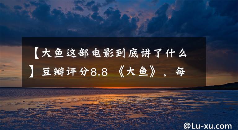 【大鱼这部电影到底讲了什么】豆瓣评分8.8 《大鱼》，每个人都是大鱼，拥有自己的生活和爱情。