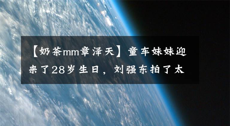 【奶茶mm章泽天】童车妹妹迎来了28岁生日,刘强东拍了太直男的照片,还在2月从剑桥硕士毕业。
