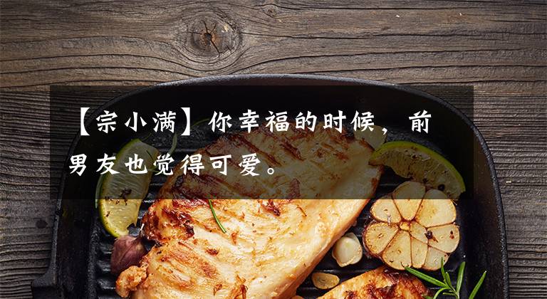【宗小满】你幸福的时候，前男友也觉得可爱。