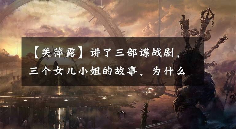 【关萍露】讲了三部谍战剧,三个女儿小姐的故事,为什么值得推荐?