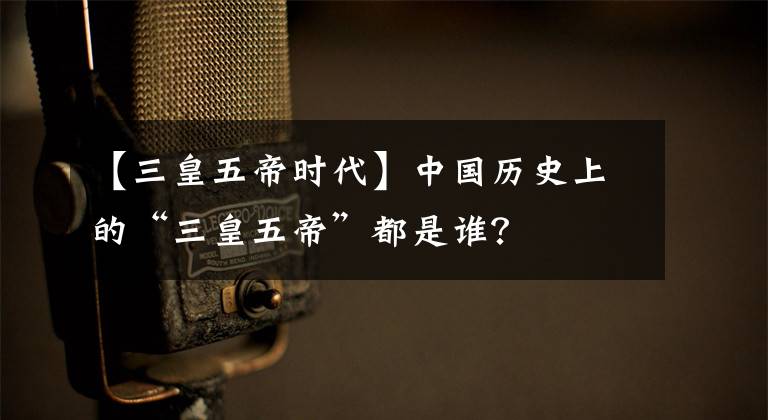 【三皇五帝时代】中国历史上的“三皇五帝”都是谁？