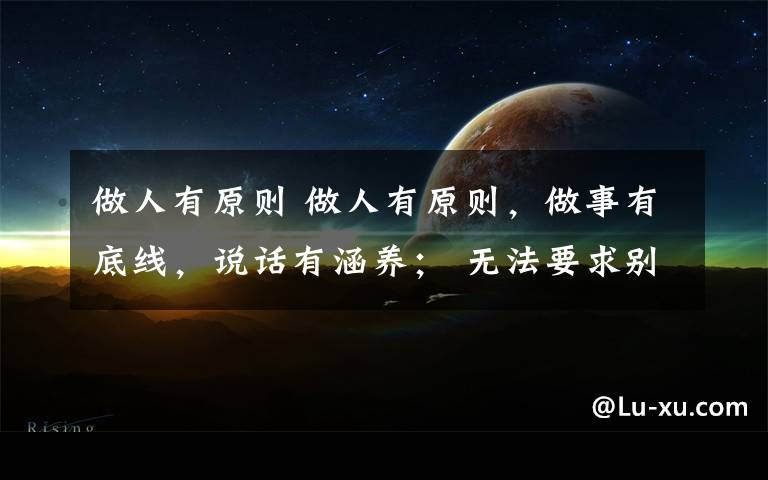 做人有原则 做人有原则，做事有底线，说话有涵养； 无法要求别人，但可以选择自己的生活方式， 做好自己，享受生活！