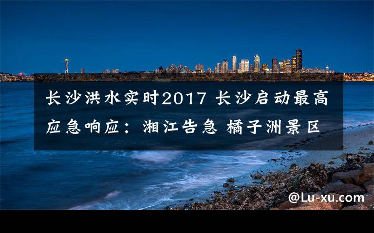 长沙洪水实时2017 长沙启动最高应急响应：湘江告急 橘子洲景区被洪水“穿洲”