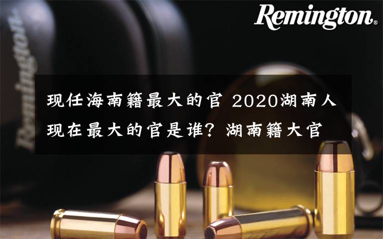 现任海南籍最大的官 2020湖南人现在最大的官是谁？湖南籍大官名单一览