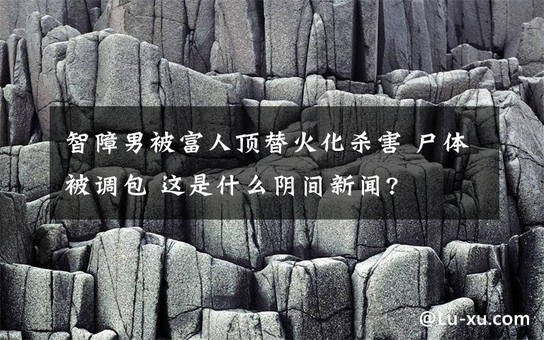 智障男被富人顶替火化杀害 尸体被调包 这是什么阴间新闻?