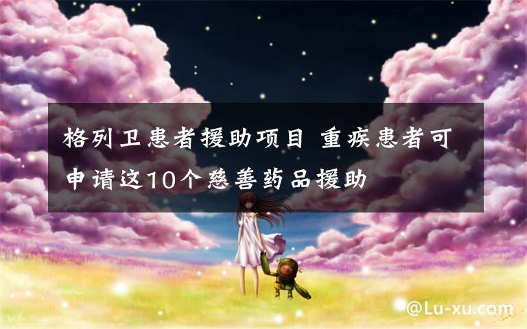 格列卫患者援助项目 重疾患者可申请这10个慈善药品援助