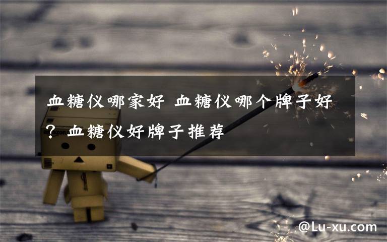 血糖仪哪家好 血糖仪哪个牌子好?血糖仪好牌子推荐