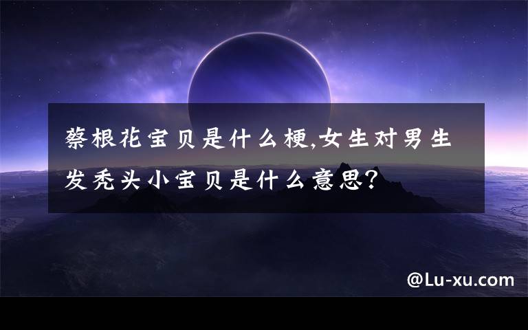 蔡根花宝贝是什么梗,女生对男生发秃头小宝贝是什么意思?