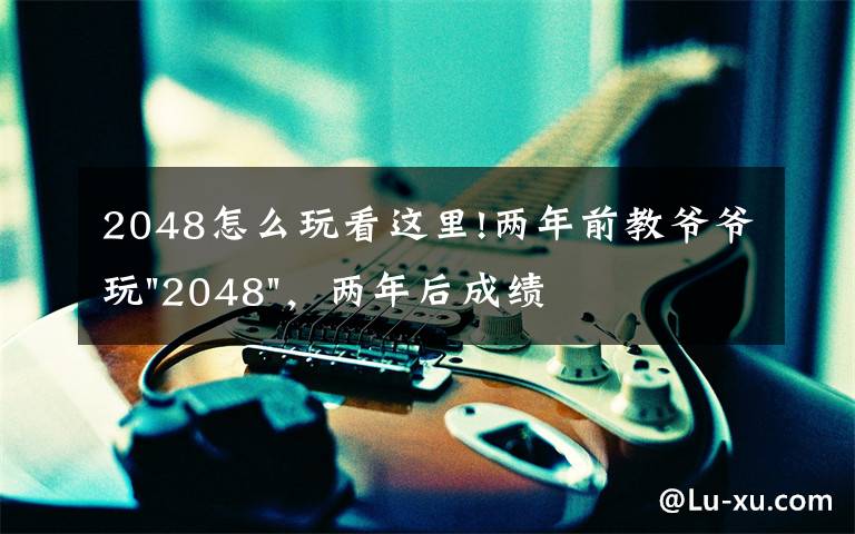 2048怎么玩看这里!两年前教爷爷玩"2048",两年后成绩最高分:四千多万……