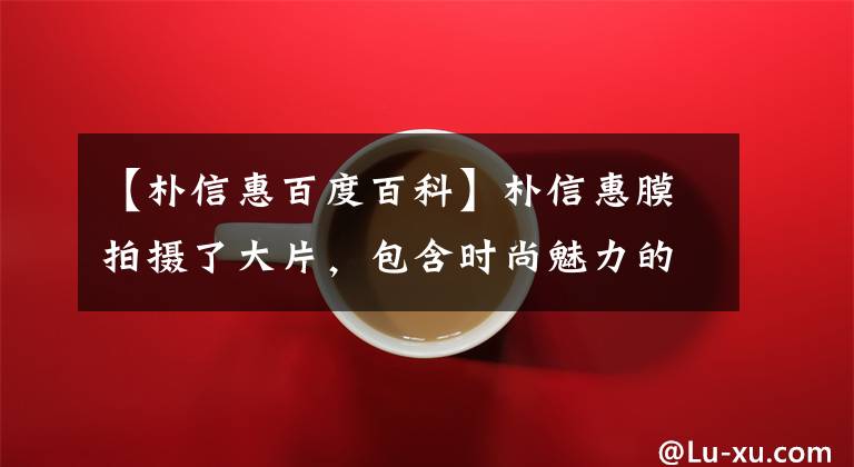 【朴信惠百度百科】朴信惠膜拍摄了大片,包含时尚魅力的小姐姐